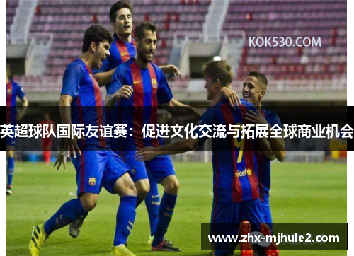 英超球队国际友谊赛:促进文化交流与拓展全球商业机会 英超球队国际友谊赛:促进文化交流与拓展全球商业机会