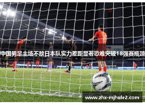 中国男足主场不敌日本队实力差距显著恐难突破18强赛瓶颈 中国男足主场不敌日本队实力差距显著恐难突破18强赛瓶颈