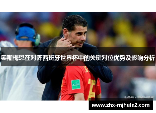 奥斯梅恩在对阵西班牙世界杯中的关键对位优势及影响分析 奥斯梅恩在对阵西班牙世界杯中的关键对位优势及影响分析